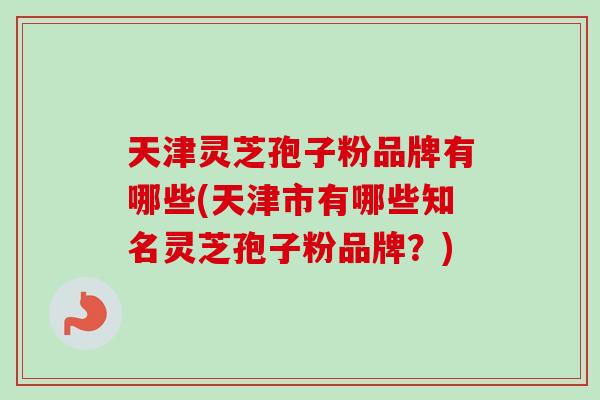 天津灵芝孢子粉品牌有哪些(天津市有哪些知名灵芝孢子粉品牌？)-第1张图片-卓越灵芝孢子粉