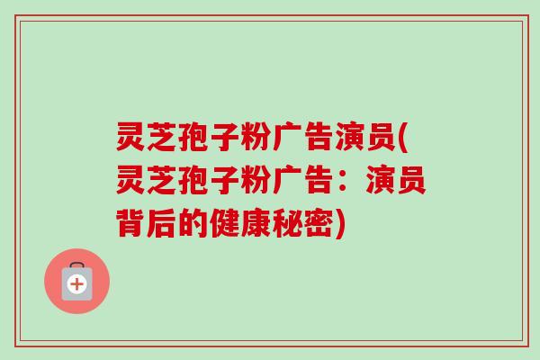 灵芝孢子粉广告演员(灵芝孢子粉广告:演员背后的健康秘密)-第1张图片-卓越灵芝孢子粉 灵芝孢子粉广告演员(灵芝孢子粉广告:演员背后的健康秘密)-第1张图片-卓越灵芝孢子粉
