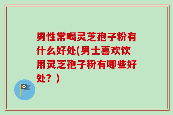 男性常喝灵芝孢子粉有什么好处(男士喜欢饮用灵芝孢子粉有哪些好处?)-第1张图片-卓越灵芝孢子粉 男性常喝灵芝孢子粉有什么好处(男士喜欢饮用灵芝孢子粉有哪些好处?)-第1张图片-卓越灵芝孢子粉