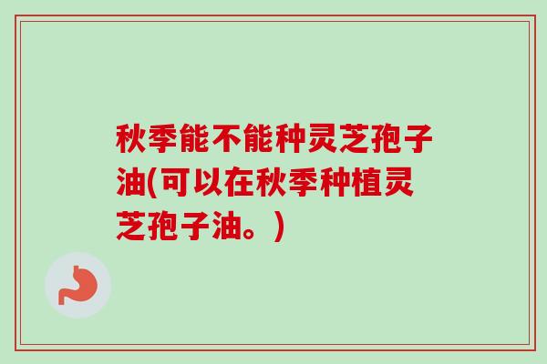 秋季能不能种灵芝孢子油(可以在秋季种植灵芝孢子油。)-第1张图片-卓越灵芝孢子粉 秋季能不能种灵芝孢子油(可以在秋季种植灵芝孢子油。)-第1张图片-卓越灵芝孢子粉