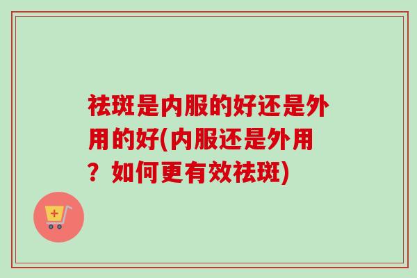 祛斑是内服的好还是外用的好(内服还是外用?如何更有效祛斑)-第1张图片-卓越灵芝孢子粉 祛斑是内服的好还是外用的好(内服还是外用?如何更有效祛斑)-第1张图片-卓越灵芝孢子粉