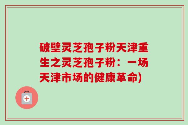 破壁灵芝孢子粉天津重生之灵芝孢子粉:一场天津市场的健康革命)-第1张图片-卓越灵芝孢子粉 破壁灵芝孢子粉天津重生之灵芝孢子粉:一场天津市场的健康革命)-第1张图片-卓越灵芝孢子粉
