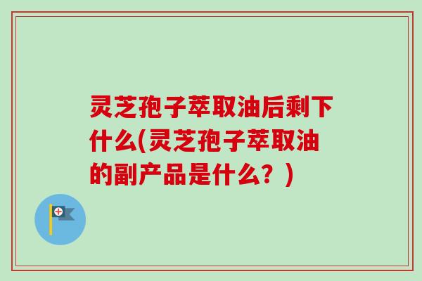灵芝孢子萃取油后剩下什么(灵芝孢子萃取油的副产品是什么？)-第1张图片-卓越灵芝孢子粉