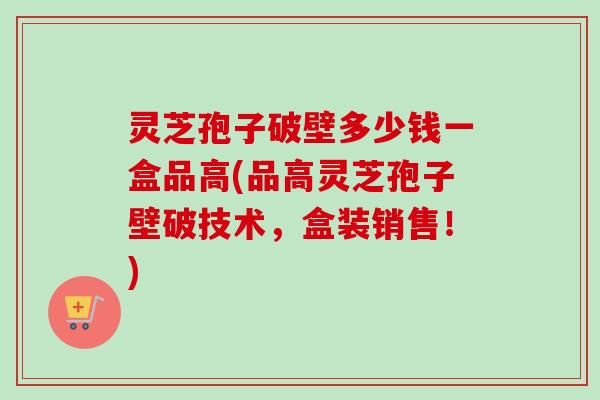 灵芝孢子破壁多少钱一盒品高(品高灵芝孢子壁破技术,盒装销售!)-第1张图片-卓越灵芝孢子粉 灵芝孢子破壁多少钱一盒品高(品高灵芝孢子壁破技术,盒装销售!)-第1张图片-卓越灵芝孢子粉