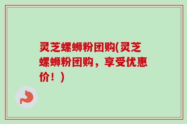 灵芝螺蛳粉团购(灵芝螺蛳粉团购，享受优惠价！)-第1张图片-卓越灵芝孢子粉