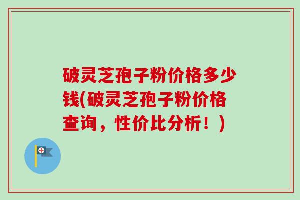 破灵芝孢子粉价格多少钱(破灵芝孢子粉价格查询,性价比分析!)-第1张图片-卓越灵芝孢子粉 破灵芝孢子粉价格多少钱(破灵芝孢子粉价格查询,性价比分析!)-第1张图片-卓越灵芝孢子粉