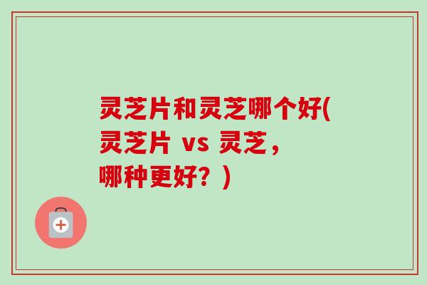 灵芝片和灵芝哪个好(灵芝片 vs 灵芝,哪种更好?)-第1张图片-卓越灵芝孢子粉 灵芝片和灵芝哪个好(灵芝片 vs 灵芝,哪种更好?)-第1张图片-卓越灵芝孢子粉