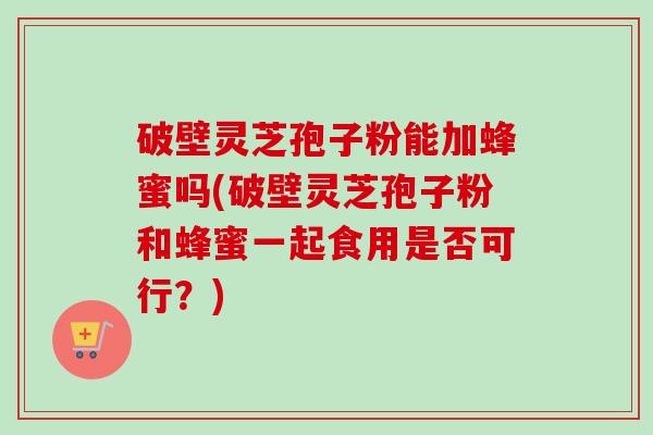 破壁灵芝孢子粉能加蜂蜜吗(破壁灵芝孢子粉和蜂蜜一起食用是否可行?)-第1张图片-卓越灵芝孢子粉 破壁灵芝孢子粉能加蜂蜜吗(破壁灵芝孢子粉和蜂蜜一起食用是否可行?)-第1张图片-卓越灵芝孢子粉