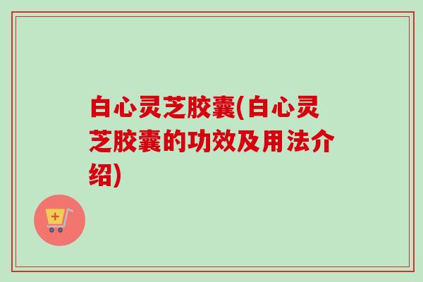 白心灵芝胶囊(白心灵芝胶囊的功效及用法介绍)-第1张图片-卓越灵芝孢子粉 白心灵芝胶囊(白心灵芝胶囊的功效及用法介绍)-第1张图片-卓越灵芝孢子粉