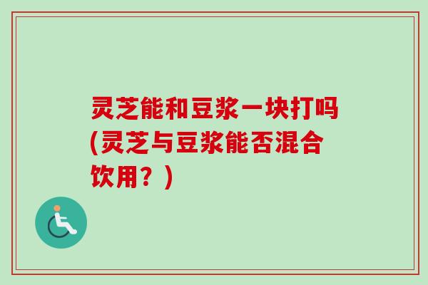 灵芝能和豆浆一块打吗(灵芝与豆浆能否混合饮用?)-第1张图片-卓越灵芝孢子粉 灵芝能和豆浆一块打吗(灵芝与豆浆能否混合饮用?)-第1张图片-卓越灵芝孢子粉