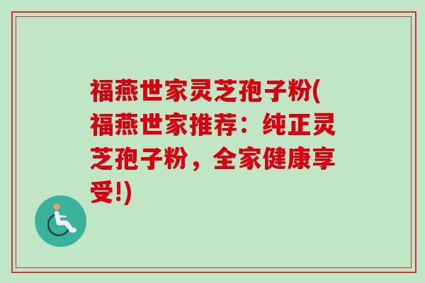 福燕世家灵芝孢子粉(福燕世家推荐：纯正灵芝孢子粉，全家健康享受!)-第1张图片-卓越灵芝孢子粉