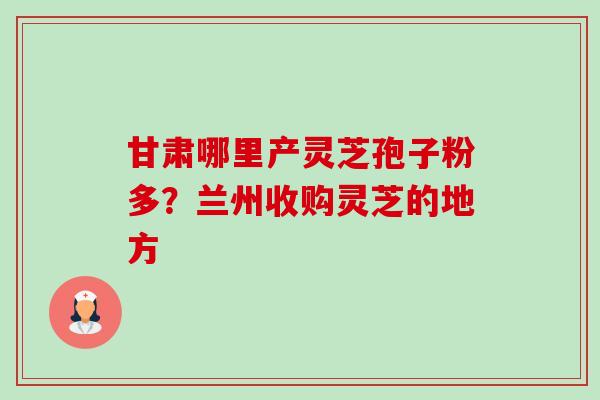 甘肃哪里产灵芝孢子粉多?兰州收购灵芝的地方-第1张图片-卓越灵芝孢子粉 甘肃哪里产灵芝孢子粉多?兰州收购灵芝的地方-第1张图片-卓越灵芝孢子粉