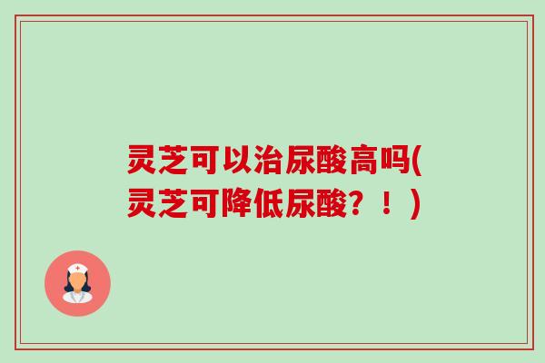灵芝可以治尿酸高吗(灵芝可降低尿酸?!)-第1张图片-卓越灵芝孢子粉 灵芝可以治尿酸高吗(灵芝可降低尿酸?!)-第1张图片-卓越灵芝孢子粉