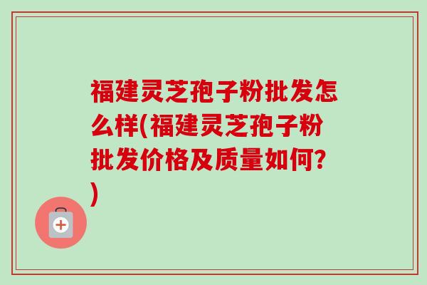 福建灵芝孢子粉批发怎么样(福建灵芝孢子粉批发价格及质量如何?)-第1张图片-卓越灵芝孢子粉 福建灵芝孢子粉批发怎么样(福建灵芝孢子粉批发价格及质量如何?)-第1张图片-卓越灵芝孢子粉