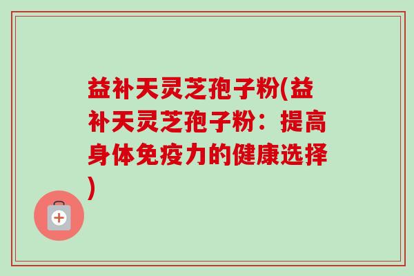 益补天灵芝孢子粉(益补天灵芝孢子粉：提高身体免疫力的健康选择)-第1张图片-卓越灵芝孢子粉