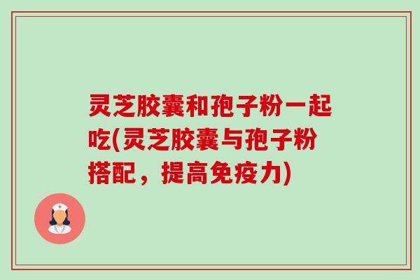 灵芝胶囊和孢子粉一起吃(灵芝胶囊与孢子粉搭配,提高免疫力)-第1张图片-卓越灵芝孢子粉 灵芝胶囊和孢子粉一起吃(灵芝胶囊与孢子粉搭配,提高免疫力)-第1张图片-卓越灵芝孢子粉