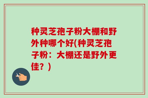 种灵芝孢子粉大棚和野外种哪个好(种灵芝孢子粉:大棚还是野外更佳?)-第1张图片-卓越灵芝孢子粉 种灵芝孢子粉大棚和野外种哪个好(种灵芝孢子粉:大棚还是野外更佳?)-第1张图片-卓越灵芝孢子粉