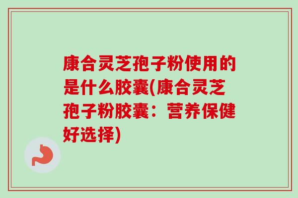康合灵芝孢子粉使用的是什么胶囊(康合灵芝孢子粉胶囊：营养保健好选择)-第1张图片-卓越灵芝孢子粉