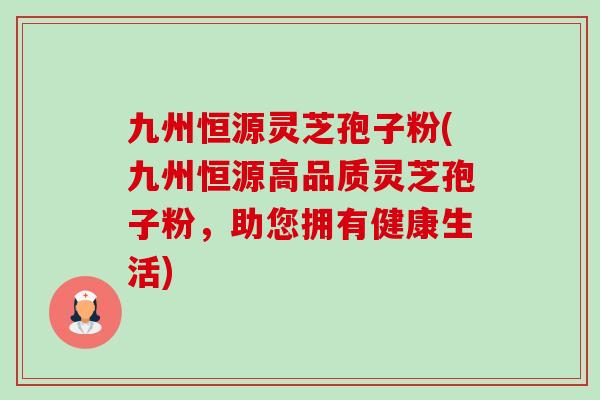 九州恒源灵芝孢子粉(九州恒源高品质灵芝孢子粉,助您拥有健康生活)-第1张图片-卓越灵芝孢子粉 九州恒源灵芝孢子粉(九州恒源高品质灵芝孢子粉,助您拥有健康生活)-第1张图片-卓越灵芝孢子粉