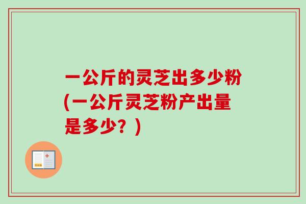 一公斤的灵芝出多少粉(一公斤灵芝粉产出量是多少?)-第1张图片-卓越灵芝孢子粉 一公斤的灵芝出多少粉(一公斤灵芝粉产出量是多少?)-第1张图片-卓越灵芝孢子粉
