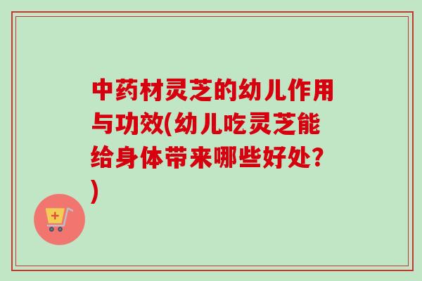 中药材灵芝的幼儿作用与功效(幼儿吃灵芝能给身体带来哪些好处?)-第1张图片-卓越灵芝孢子粉 中药材灵芝的幼儿作用与功效(幼儿吃灵芝能给身体带来哪些好处?)-第1张图片-卓越灵芝孢子粉