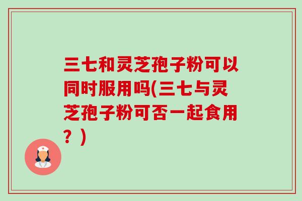 三七和灵芝孢子粉可以同时服用吗(三七与灵芝孢子粉可否一起食用?)-第1张图片-卓越灵芝孢子粉 三七和灵芝孢子粉可以同时服用吗(三七与灵芝孢子粉可否一起食用?)-第1张图片-卓越灵芝孢子粉