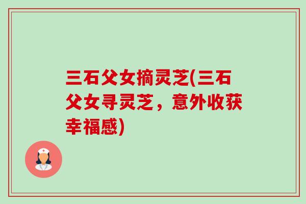三石父女摘灵芝(三石父女寻灵芝,意外收获幸福感)-第1张图片-卓越灵芝孢子粉 三石父女摘灵芝(三石父女寻灵芝,意外收获幸福感)-第1张图片-卓越灵芝孢子粉