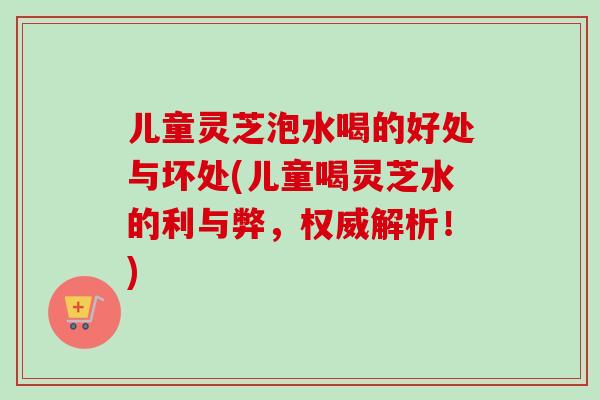 儿童灵芝泡水喝的好处与坏处(儿童喝灵芝水的利与弊,权威解析!)-第1张图片-卓越灵芝孢子粉 儿童灵芝泡水喝的好处与坏处(儿童喝灵芝水的利与弊,权威解析!)-第1张图片-卓越灵芝孢子粉