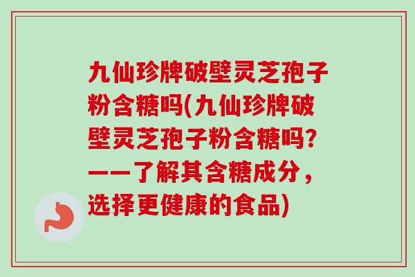 九仙珍牌破壁灵芝孢子粉含糖吗(九仙珍牌破壁灵芝孢子粉含糖吗?——了解其含糖成分,选择更健康的食品)-第1张图片-卓越灵芝孢子粉 九仙珍牌破壁灵芝孢子粉含糖吗(九仙珍牌破壁灵芝孢子粉含糖吗?——了解其含糖成分,选择更健康的食品)-第1张图片-卓越灵芝孢子粉