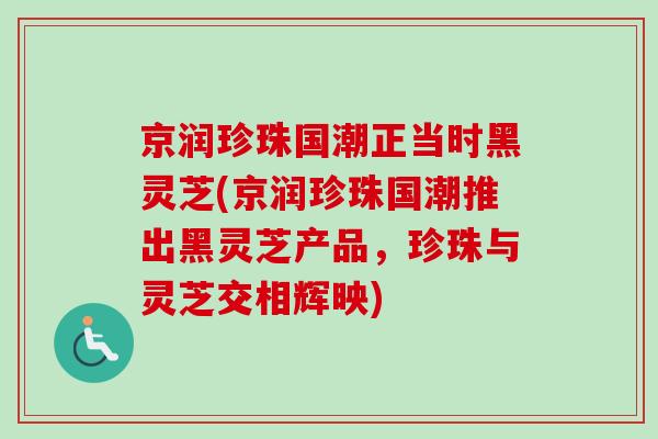 京润珍珠国潮正当时黑灵芝(京润珍珠国潮推出黑灵芝产品，珍珠与灵芝交相辉映)-第1张图片-卓越灵芝孢子粉