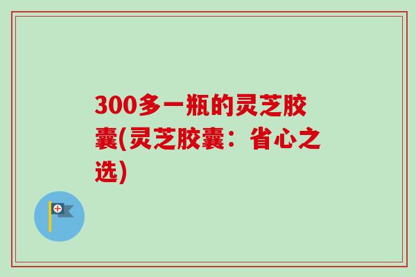 300多一瓶的灵芝胶囊(灵芝胶囊:省心之选)-第1张图片-卓越灵芝孢子粉 300多一瓶的灵芝胶囊(灵芝胶囊:省心之选)-第1张图片-卓越灵芝孢子粉