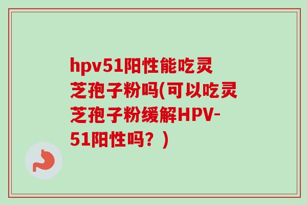 hpv51阳性能吃灵芝孢子粉吗(可以吃灵芝孢子粉缓解HPV-51阳性吗？)-第1张图片-卓越灵芝孢子粉