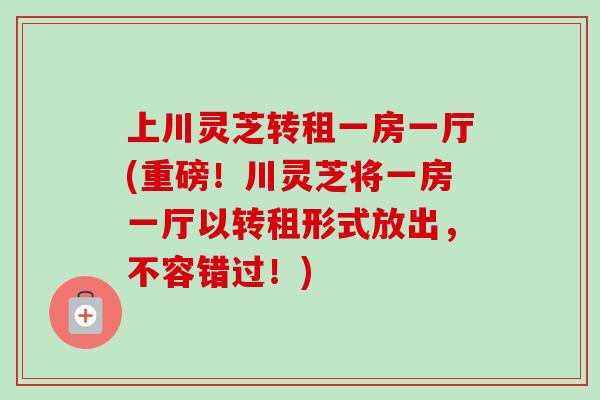 上川灵芝转租一房一厅(重磅！川灵芝将一房一厅以转租形式放出，不容错过！)-第1张图片-卓越灵芝孢子粉