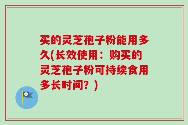 买的灵芝孢子粉能用多久(长效使用：购买的灵芝孢子粉可持续食用多长时间？)-第1张图片-卓越灵芝孢子粉