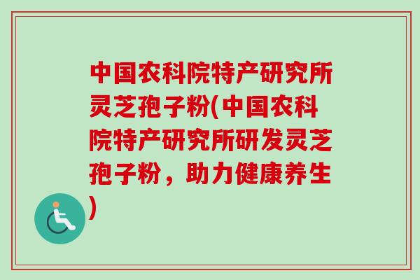 中国农科院特产研究所灵芝孢子粉(中国农科院特产研究所研发灵芝孢子粉，助力健康养生)-第1张图片-卓越灵芝孢子粉
