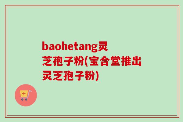 baohetang灵芝孢子粉(宝合堂推出灵芝孢子粉)-第1张图片-卓越灵芝孢子粉 baohetang灵芝孢子粉(宝合堂推出灵芝孢子粉)-第1张图片-卓越灵芝孢子粉