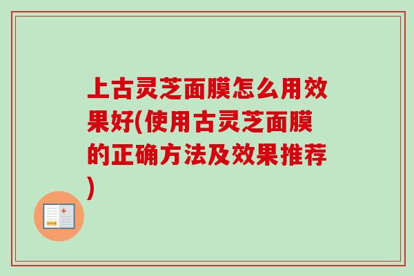 上古灵芝面膜怎么用效果好(使用古灵芝面膜的正确方法及效果推荐)-第1张图片-卓越灵芝孢子粉 上古灵芝面膜怎么用效果好(使用古灵芝面膜的正确方法及效果推荐)-第1张图片-卓越灵芝孢子粉