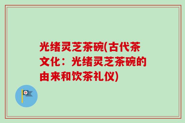 光绪灵芝茶碗(古代茶文化:光绪灵芝茶碗的由来和饮茶礼仪)-第1张图片-卓越灵芝孢子粉 光绪灵芝茶碗(古代茶文化:光绪灵芝茶碗的由来和饮茶礼仪)-第1张图片-卓越灵芝孢子粉