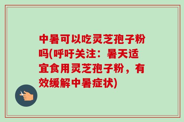 中暑可以吃灵芝孢子粉吗(呼吁关注：暑天适宜食用灵芝孢子粉，有效缓解中暑症状)-第1张图片-卓越灵芝孢子粉