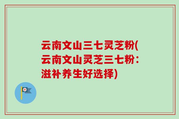 云南文山三七灵芝粉(云南文山灵芝三七粉：滋补养生好选择)-第1张图片-卓越灵芝孢子粉