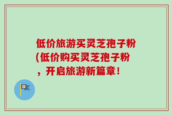 低价旅游买灵芝孢子粉(低价购买灵芝孢子粉,开启旅游新篇章!-第1张图片-卓越灵芝孢子粉 低价旅游买灵芝孢子粉(低价购买灵芝孢子粉,开启旅游新篇章!-第1张图片-卓越灵芝孢子粉