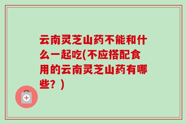 云南灵芝山药不能和什么一起吃(不应搭配食用的云南灵芝山药有哪些?)-第1张图片-卓越灵芝孢子粉 云南灵芝山药不能和什么一起吃(不应搭配食用的云南灵芝山药有哪些?)-第1张图片-卓越灵芝孢子粉