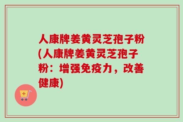 人康牌姜黄灵芝孢子粉(人康牌姜黄灵芝孢子粉:增强免疫力,改善健康)-第1张图片-卓越灵芝孢子粉 人康牌姜黄灵芝孢子粉(人康牌姜黄灵芝孢子粉:增强免疫力,改善健康)-第1张图片-卓越灵芝孢子粉