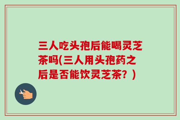 三人吃头孢后能喝灵芝茶吗(三人用头孢药之后是否能饮灵芝茶？)-第1张图片-卓越灵芝孢子粉