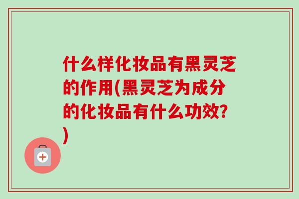什么样化妆品有黑灵芝的作用(黑灵芝为成分的化妆品有什么功效?)-第1张图片-卓越灵芝孢子粉 什么样化妆品有黑灵芝的作用(黑灵芝为成分的化妆品有什么功效?)-第1张图片-卓越灵芝孢子粉