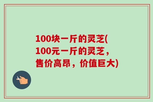 100块一斤的灵芝(100元一斤的灵芝，售价高昂，价值巨大)-第1张图片-卓越灵芝孢子粉