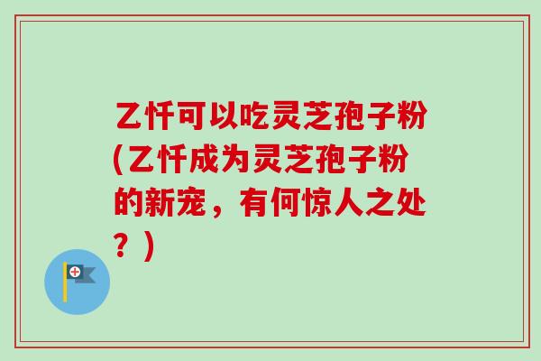 乙忏可以吃灵芝孢子粉(乙忏成为灵芝孢子粉的新宠,有何惊人之处?)-第1张图片-卓越灵芝孢子粉 乙忏可以吃灵芝孢子粉(乙忏成为灵芝孢子粉的新宠,有何惊人之处?)-第1张图片-卓越灵芝孢子粉