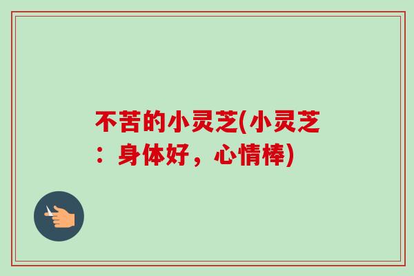不苦的小灵芝(小灵芝：身体好，心情棒)-第1张图片-卓越灵芝孢子粉