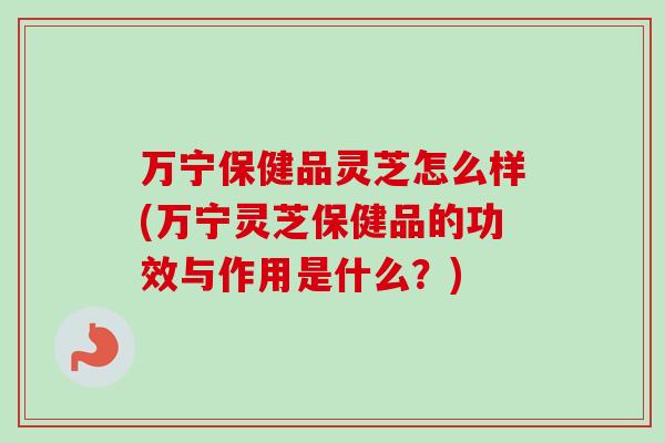 万宁保健品灵芝怎么样(万宁灵芝保健品的功效与作用是什么?)-第1张图片-卓越灵芝孢子粉 万宁保健品灵芝怎么样(万宁灵芝保健品的功效与作用是什么?)-第1张图片-卓越灵芝孢子粉