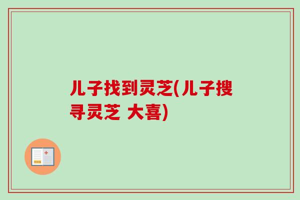 儿子找到灵芝(儿子搜寻灵芝 大喜)-第1张图片-卓越灵芝孢子粉 儿子找到灵芝(儿子搜寻灵芝 大喜)-第1张图片-卓越灵芝孢子粉